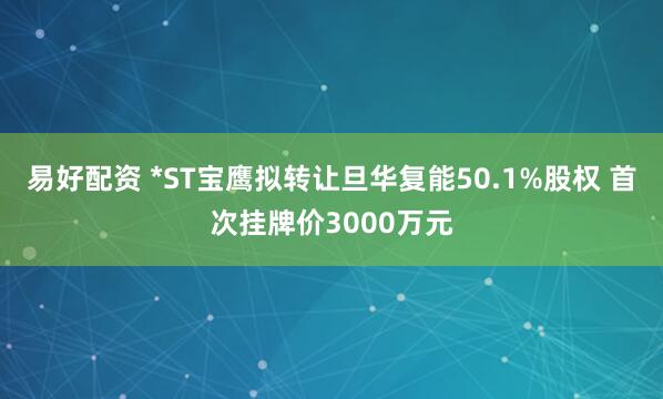 易好配资 *ST宝鹰拟转让旦华复能50.1%股权 首次挂牌价3000万元