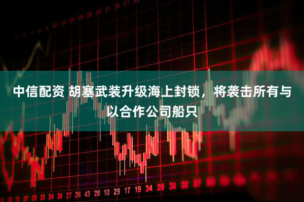 中信配资 胡塞武装升级海上封锁，将袭击所有与以合作公司船只
