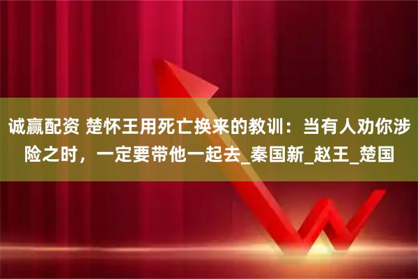 诚赢配资 楚怀王用死亡换来的教训：当有人劝你涉险之时，一定要带他一起去_秦国新_赵王_楚国