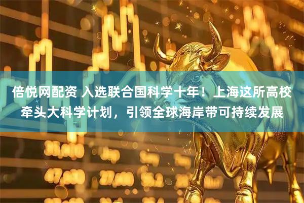 倍悦网配资 入选联合国科学十年！上海这所高校牵头大科学计划，引领全球海岸带可持续发展
