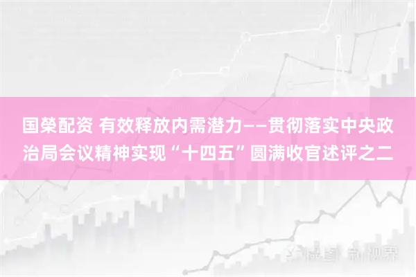 国榮配资 有效释放内需潜力——贯彻落实中央政治局会议精神实现“十四五”圆满收官述评之二