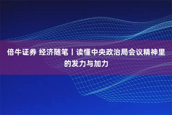 倍牛证券 经济随笔丨读懂中央政治局会议精神里的发力与加力