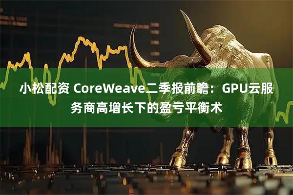 小松配资 CoreWeave二季报前瞻：GPU云服务商高增长下的盈亏平衡术