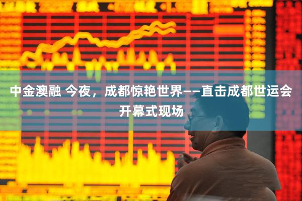 中金澳融 今夜，成都惊艳世界——直击成都世运会开幕式现场