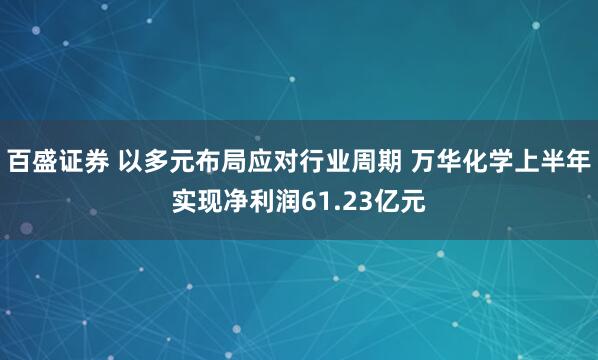 百盛证券 以多元布局应对行业周期 万华化学上半年实现净利润61.23亿元