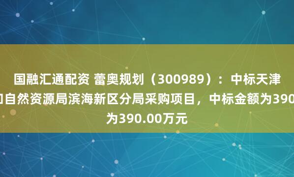 国融汇通配资 蕾奥规划（300989）：中标天津市规划和自然资源局滨海新区分局采购项目，中标金额为390.00万元