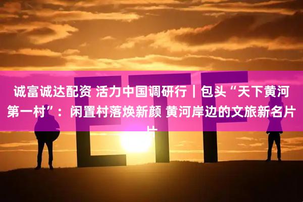 诚富诚达配资 活力中国调研行｜包头“天下黄河第一村”：闲置村落焕新颜 黄河岸边的文旅新名片