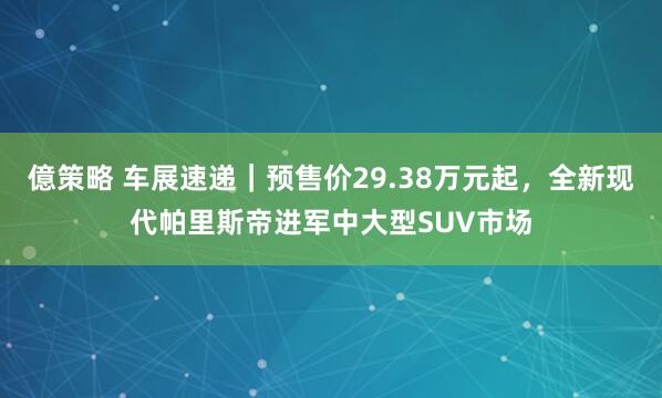 億策略 车展速递｜预售价29.38万元起，全新现代帕里斯帝进军中大型SUV市场