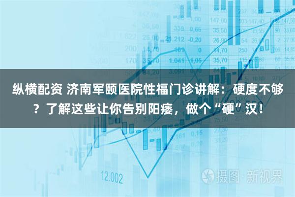 纵横配资 济南军颐医院性福门诊讲解：硬度不够？了解这些让你告别阳痿，做个“硬”汉！