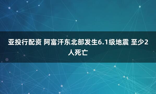 亚投行配资 阿富汗东北部发生6.1级地震 至少2人死亡
