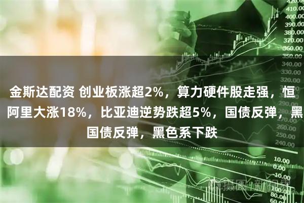 金斯达配资 创业板涨超2%，算力硬件股走强，恒指涨2%，阿里大涨18%，比亚迪逆势跌超5%，国债反弹，黑色系下跌