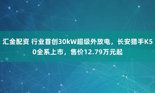 汇金配资 行业首创30kW超级外放电，长安猎手K50全系上市，售价12.79万元起
