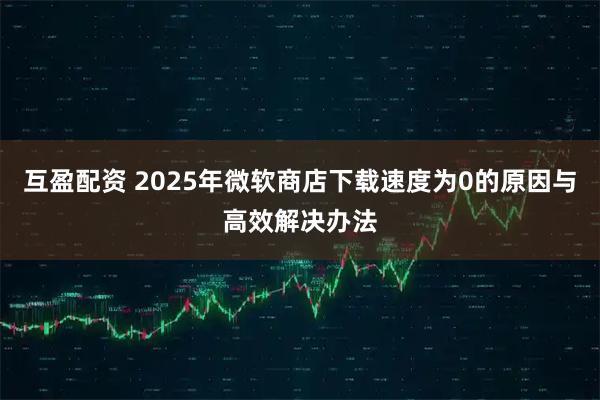 互盈配资 2025年微软商店下载速度为0的原因与高效解决办法