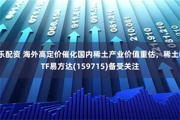 乐配资 海外高定价催化国内稀土产业价值重估，稀土ETF易方达(159715)备受关注