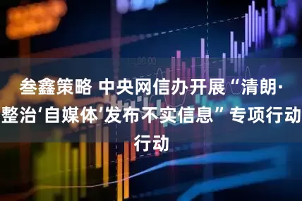 叁鑫策略 中央网信办开展“清朗·整治‘自媒体’发布不实信息”专项行动
