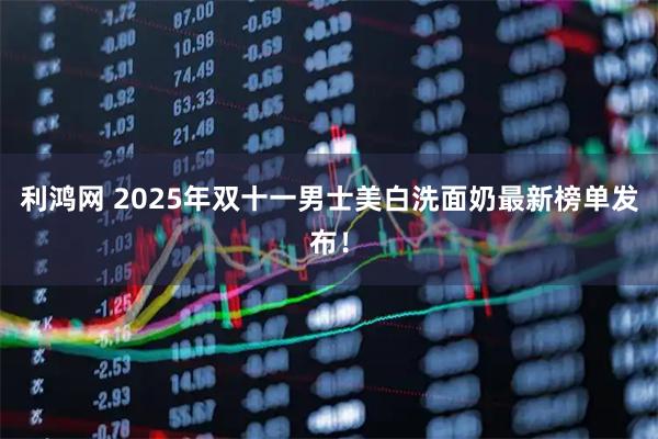 利鸿网 2025年双十一男士美白洗面奶最新榜单发布！