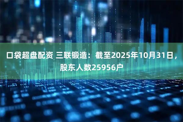 口袋超盘配资 三联锻造：截至2025年10月31日，股东人数25956户