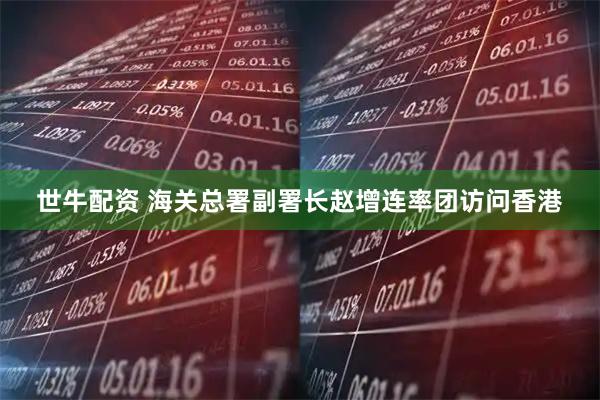 世牛配资 海关总署副署长赵增连率团访问香港