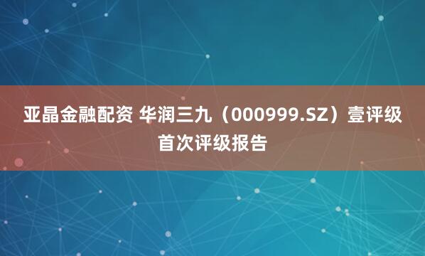 亚晶金融配资 华润三九（000999.SZ）壹评级首次评级报告